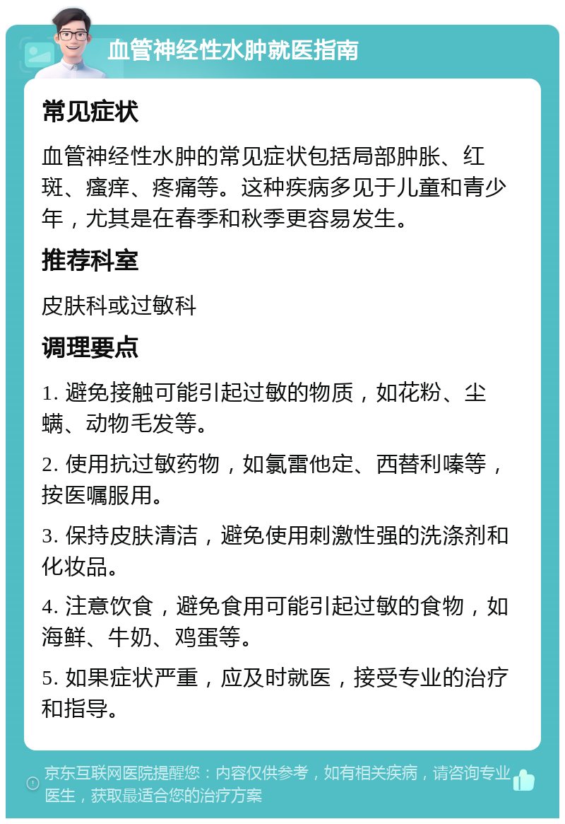 血管神经性水肿就医指南 常见症状 血管神经性水肿的常见症状包括局部肿胀、红斑、瘙痒、疼痛等。这种疾病多见于儿童和青少年，尤其是在春季和秋季更容易发生。 推荐科室 皮肤科或过敏科 调理要点 1. 避免接触可能引起过敏的物质，如花粉、尘螨、动物毛发等。 2. 使用抗过敏药物，如氯雷他定、西替利嗪等，按医嘱服用。 3. 保持皮肤清洁，避免使用刺激性强的洗涤剂和化妆品。 4. 注意饮食，避免食用可能引起过敏的食物，如海鲜、牛奶、鸡蛋等。 5. 如果症状严重，应及时就医，接受专业的治疗和指导。