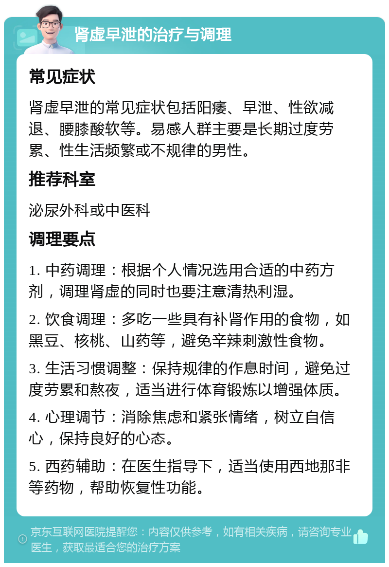 肾虚早泄的治疗与调理 常见症状 肾虚早泄的常见症状包括阳痿、早泄、性欲减退、腰膝酸软等。易感人群主要是长期过度劳累、性生活频繁或不规律的男性。 推荐科室 泌尿外科或中医科 调理要点 1. 中药调理：根据个人情况选用合适的中药方剂，调理肾虚的同时也要注意清热利湿。 2. 饮食调理：多吃一些具有补肾作用的食物，如黑豆、核桃、山药等，避免辛辣刺激性食物。 3. 生活习惯调整：保持规律的作息时间，避免过度劳累和熬夜，适当进行体育锻炼以增强体质。 4. 心理调节：消除焦虑和紧张情绪，树立自信心，保持良好的心态。 5. 西药辅助：在医生指导下，适当使用西地那非等药物，帮助恢复性功能。