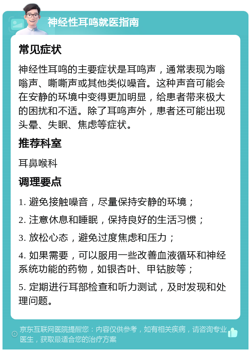 神经性耳鸣就医指南 常见症状 神经性耳鸣的主要症状是耳鸣声，通常表现为嗡嗡声、嘶嘶声或其他类似噪音。这种声音可能会在安静的环境中变得更加明显，给患者带来极大的困扰和不适。除了耳鸣声外，患者还可能出现头晕、失眠、焦虑等症状。 推荐科室 耳鼻喉科 调理要点 1. 避免接触噪音，尽量保持安静的环境； 2. 注意休息和睡眠，保持良好的生活习惯； 3. 放松心态，避免过度焦虑和压力； 4. 如果需要，可以服用一些改善血液循环和神经系统功能的药物，如银杏叶、甲钴胺等； 5. 定期进行耳部检查和听力测试，及时发现和处理问题。