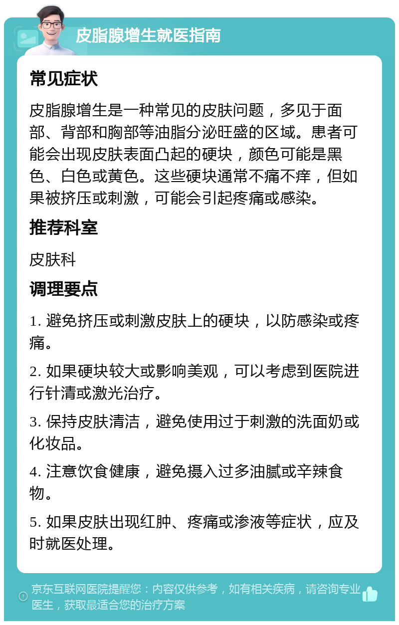 皮脂腺增生就医指南 常见症状 皮脂腺增生是一种常见的皮肤问题，多见于面部、背部和胸部等油脂分泌旺盛的区域。患者可能会出现皮肤表面凸起的硬块，颜色可能是黑色、白色或黄色。这些硬块通常不痛不痒，但如果被挤压或刺激，可能会引起疼痛或感染。 推荐科室 皮肤科 调理要点 1. 避免挤压或刺激皮肤上的硬块，以防感染或疼痛。 2. 如果硬块较大或影响美观，可以考虑到医院进行针清或激光治疗。 3. 保持皮肤清洁，避免使用过于刺激的洗面奶或化妆品。 4. 注意饮食健康，避免摄入过多油腻或辛辣食物。 5. 如果皮肤出现红肿、疼痛或渗液等症状，应及时就医处理。