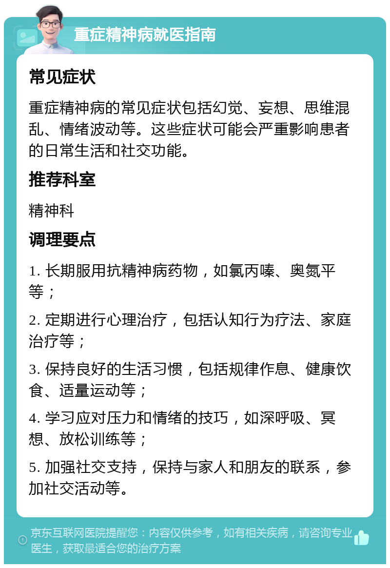 重症精神病就医指南 常见症状 重症精神病的常见症状包括幻觉、妄想、思维混乱、情绪波动等。这些症状可能会严重影响患者的日常生活和社交功能。 推荐科室 精神科 调理要点 1. 长期服用抗精神病药物，如氯丙嗪、奥氮平等； 2. 定期进行心理治疗，包括认知行为疗法、家庭治疗等； 3. 保持良好的生活习惯，包括规律作息、健康饮食、适量运动等； 4. 学习应对压力和情绪的技巧，如深呼吸、冥想、放松训练等； 5. 加强社交支持，保持与家人和朋友的联系，参加社交活动等。