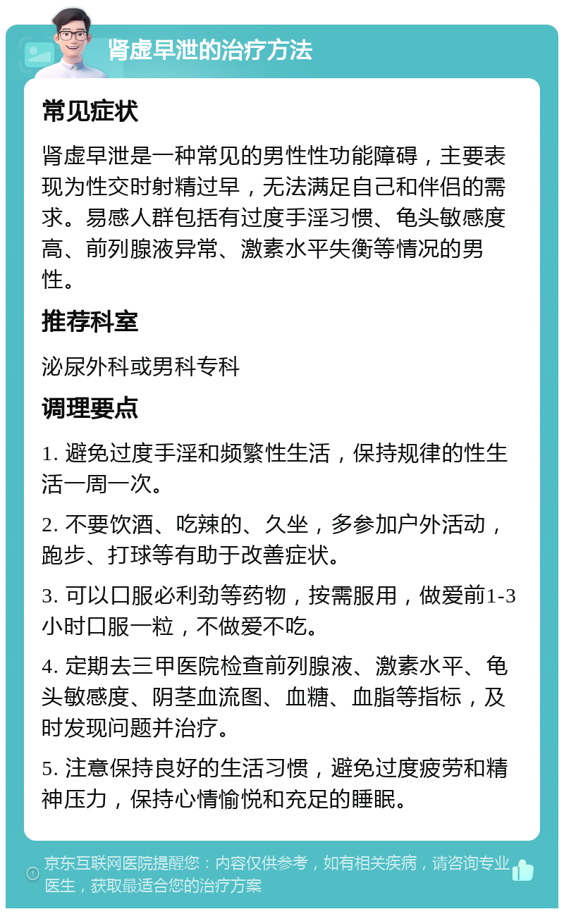 肾虚早泄的治疗方法 常见症状 肾虚早泄是一种常见的男性性功能障碍，主要表现为性交时射精过早，无法满足自己和伴侣的需求。易感人群包括有过度手淫习惯、龟头敏感度高、前列腺液异常、激素水平失衡等情况的男性。 推荐科室 泌尿外科或男科专科 调理要点 1. 避免过度手淫和频繁性生活，保持规律的性生活一周一次。 2. 不要饮酒、吃辣的、久坐，多参加户外活动，跑步、打球等有助于改善症状。 3. 可以口服必利劲等药物，按需服用，做爱前1-3小时口服一粒，不做爱不吃。 4. 定期去三甲医院检查前列腺液、激素水平、龟头敏感度、阴茎血流图、血糖、血脂等指标，及时发现问题并治疗。 5. 注意保持良好的生活习惯，避免过度疲劳和精神压力，保持心情愉悦和充足的睡眠。