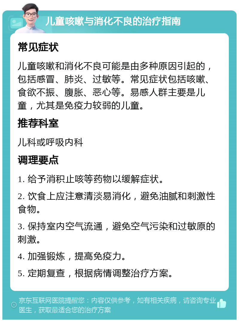 儿童咳嗽与消化不良的治疗指南 常见症状 儿童咳嗽和消化不良可能是由多种原因引起的，包括感冒、肺炎、过敏等。常见症状包括咳嗽、食欲不振、腹胀、恶心等。易感人群主要是儿童，尤其是免疫力较弱的儿童。 推荐科室 儿科或呼吸内科 调理要点 1. 给予消积止咳等药物以缓解症状。 2. 饮食上应注意清淡易消化，避免油腻和刺激性食物。 3. 保持室内空气流通，避免空气污染和过敏原的刺激。 4. 加强锻炼，提高免疫力。 5. 定期复查，根据病情调整治疗方案。