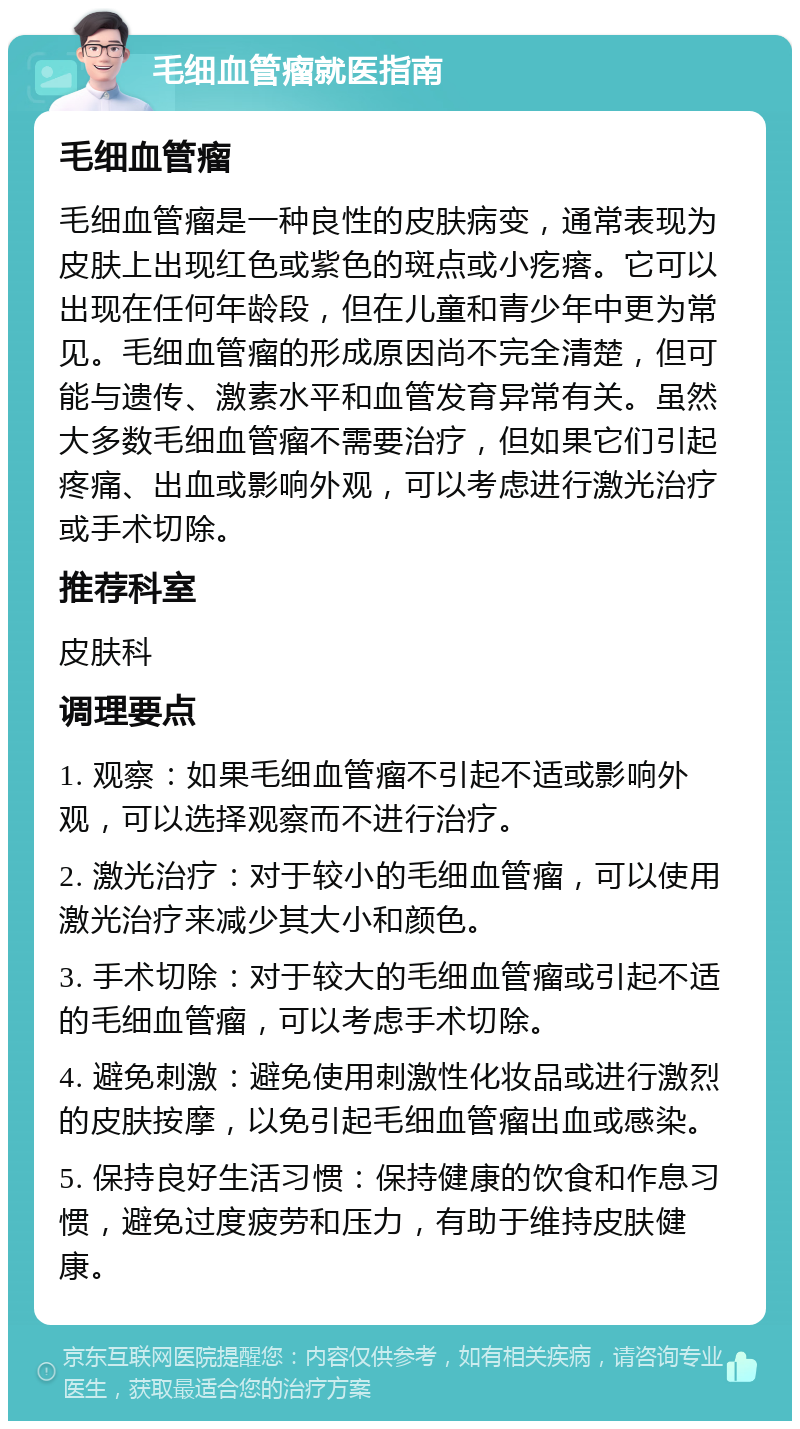 毛细血管瘤就医指南 毛细血管瘤 毛细血管瘤是一种良性的皮肤病变，通常表现为皮肤上出现红色或紫色的斑点或小疙瘩。它可以出现在任何年龄段，但在儿童和青少年中更为常见。毛细血管瘤的形成原因尚不完全清楚，但可能与遗传、激素水平和血管发育异常有关。虽然大多数毛细血管瘤不需要治疗，但如果它们引起疼痛、出血或影响外观，可以考虑进行激光治疗或手术切除。 推荐科室 皮肤科 调理要点 1. 观察：如果毛细血管瘤不引起不适或影响外观，可以选择观察而不进行治疗。 2. 激光治疗：对于较小的毛细血管瘤，可以使用激光治疗来减少其大小和颜色。 3. 手术切除：对于较大的毛细血管瘤或引起不适的毛细血管瘤，可以考虑手术切除。 4. 避免刺激：避免使用刺激性化妆品或进行激烈的皮肤按摩，以免引起毛细血管瘤出血或感染。 5. 保持良好生活习惯：保持健康的饮食和作息习惯，避免过度疲劳和压力，有助于维持皮肤健康。