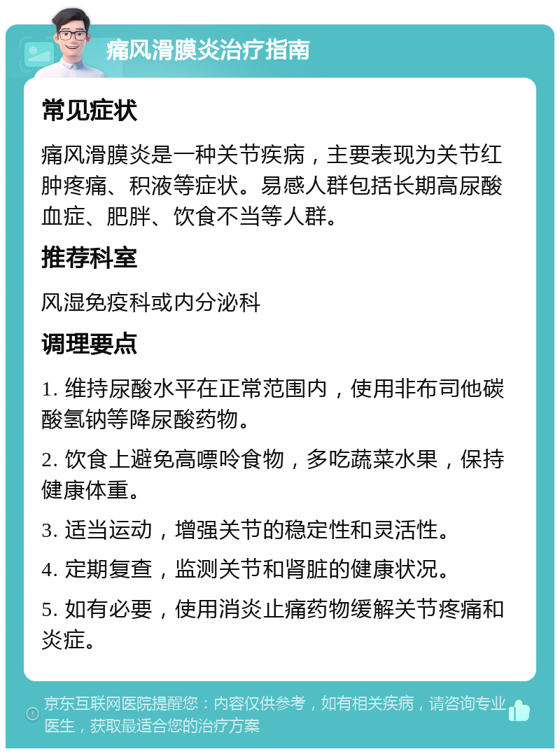 痛风滑膜炎治疗指南 常见症状 痛风滑膜炎是一种关节疾病，主要表现为关节红肿疼痛、积液等症状。易感人群包括长期高尿酸血症、肥胖、饮食不当等人群。 推荐科室 风湿免疫科或内分泌科 调理要点 1. 维持尿酸水平在正常范围内，使用非布司他碳酸氢钠等降尿酸药物。 2. 饮食上避免高嘌呤食物，多吃蔬菜水果，保持健康体重。 3. 适当运动，增强关节的稳定性和灵活性。 4. 定期复查，监测关节和肾脏的健康状况。 5. 如有必要，使用消炎止痛药物缓解关节疼痛和炎症。