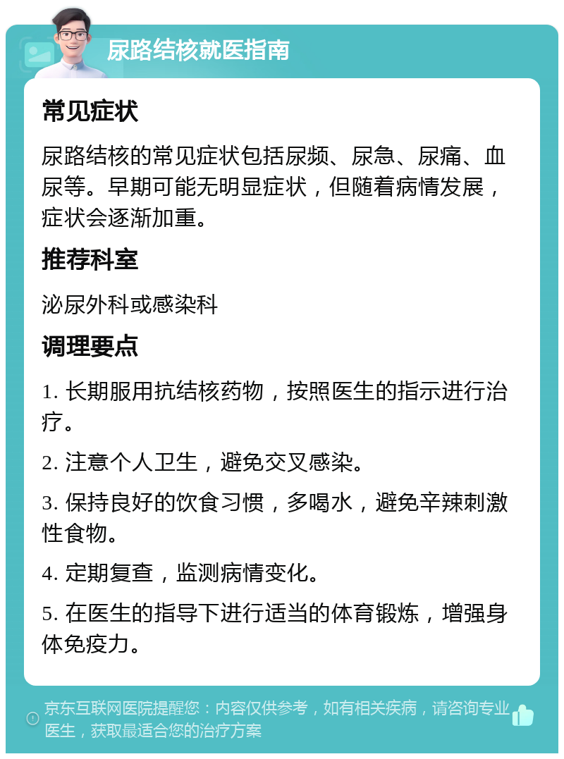 尿路结核就医指南 常见症状 尿路结核的常见症状包括尿频、尿急、尿痛、血尿等。早期可能无明显症状，但随着病情发展，症状会逐渐加重。 推荐科室 泌尿外科或感染科 调理要点 1. 长期服用抗结核药物，按照医生的指示进行治疗。 2. 注意个人卫生，避免交叉感染。 3. 保持良好的饮食习惯，多喝水，避免辛辣刺激性食物。 4. 定期复查，监测病情变化。 5. 在医生的指导下进行适当的体育锻炼，增强身体免疫力。