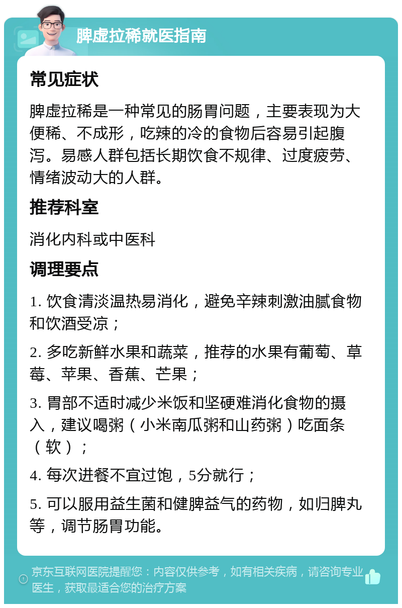 脾虚拉稀就医指南 常见症状 脾虚拉稀是一种常见的肠胃问题，主要表现为大便稀、不成形，吃辣的冷的食物后容易引起腹泻。易感人群包括长期饮食不规律、过度疲劳、情绪波动大的人群。 推荐科室 消化内科或中医科 调理要点 1. 饮食清淡温热易消化，避免辛辣刺激油腻食物和饮酒受凉； 2. 多吃新鲜水果和蔬菜，推荐的水果有葡萄、草莓、苹果、香蕉、芒果； 3. 胃部不适时减少米饭和坚硬难消化食物的摄入，建议喝粥（小米南瓜粥和山药粥）吃面条（软）； 4. 每次进餐不宜过饱，5分就行； 5. 可以服用益生菌和健脾益气的药物，如归脾丸等，调节肠胃功能。