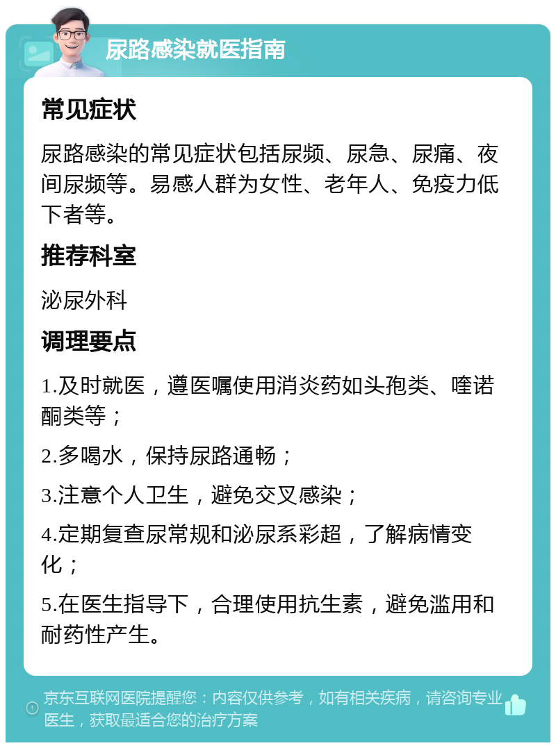 尿路感染就医指南 常见症状 尿路感染的常见症状包括尿频、尿急、尿痛、夜间尿频等。易感人群为女性、老年人、免疫力低下者等。 推荐科室 泌尿外科 调理要点 1.及时就医，遵医嘱使用消炎药如头孢类、喹诺酮类等； 2.多喝水，保持尿路通畅； 3.注意个人卫生，避免交叉感染； 4.定期复查尿常规和泌尿系彩超，了解病情变化； 5.在医生指导下，合理使用抗生素，避免滥用和耐药性产生。