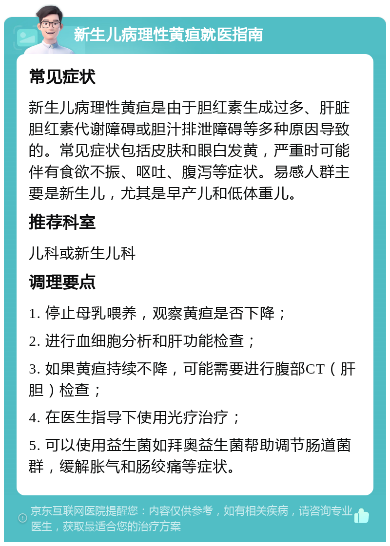 新生儿病理性黄疸就医指南 常见症状 新生儿病理性黄疸是由于胆红素生成过多、肝脏胆红素代谢障碍或胆汁排泄障碍等多种原因导致的。常见症状包括皮肤和眼白发黄，严重时可能伴有食欲不振、呕吐、腹泻等症状。易感人群主要是新生儿，尤其是早产儿和低体重儿。 推荐科室 儿科或新生儿科 调理要点 1. 停止母乳喂养，观察黄疸是否下降； 2. 进行血细胞分析和肝功能检查； 3. 如果黄疸持续不降，可能需要进行腹部CT（肝胆）检查； 4. 在医生指导下使用光疗治疗； 5. 可以使用益生菌如拜奥益生菌帮助调节肠道菌群，缓解胀气和肠绞痛等症状。