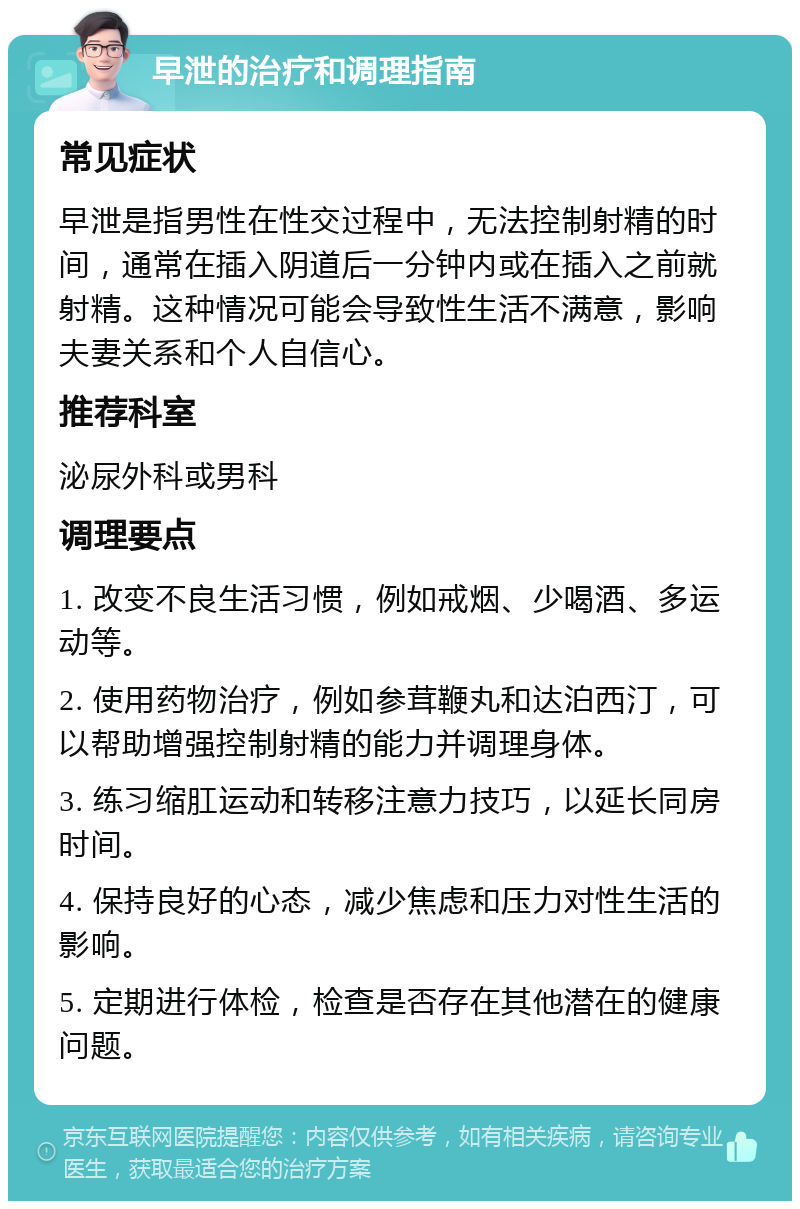 早泄的治疗和调理指南 常见症状 早泄是指男性在性交过程中，无法控制射精的时间，通常在插入阴道后一分钟内或在插入之前就射精。这种情况可能会导致性生活不满意，影响夫妻关系和个人自信心。 推荐科室 泌尿外科或男科 调理要点 1. 改变不良生活习惯，例如戒烟、少喝酒、多运动等。 2. 使用药物治疗，例如参茸鞭丸和达泊西汀，可以帮助增强控制射精的能力并调理身体。 3. 练习缩肛运动和转移注意力技巧，以延长同房时间。 4. 保持良好的心态，减少焦虑和压力对性生活的影响。 5. 定期进行体检，检查是否存在其他潜在的健康问题。