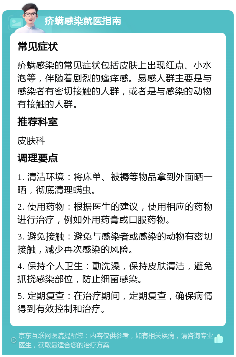 疥螨感染就医指南 常见症状 疥螨感染的常见症状包括皮肤上出现红点、小水泡等，伴随着剧烈的瘙痒感。易感人群主要是与感染者有密切接触的人群，或者是与感染的动物有接触的人群。 推荐科室 皮肤科 调理要点 1. 清洁环境：将床单、被褥等物品拿到外面晒一晒，彻底清理螨虫。 2. 使用药物：根据医生的建议，使用相应的药物进行治疗，例如外用药膏或口服药物。 3. 避免接触：避免与感染者或感染的动物有密切接触，减少再次感染的风险。 4. 保持个人卫生：勤洗澡，保持皮肤清洁，避免抓挠感染部位，防止细菌感染。 5. 定期复查：在治疗期间，定期复查，确保病情得到有效控制和治疗。