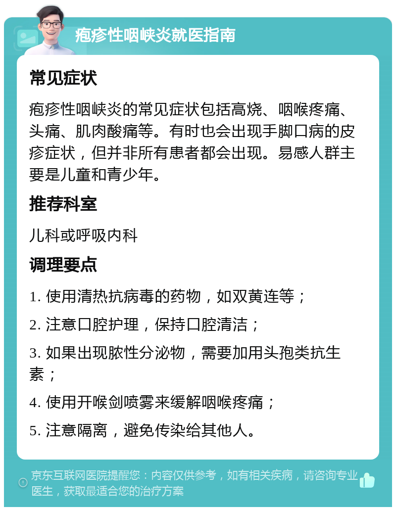 疱疹性咽峡炎就医指南 常见症状 疱疹性咽峡炎的常见症状包括高烧、咽喉疼痛、头痛、肌肉酸痛等。有时也会出现手脚口病的皮疹症状，但并非所有患者都会出现。易感人群主要是儿童和青少年。 推荐科室 儿科或呼吸内科 调理要点 1. 使用清热抗病毒的药物，如双黄连等； 2. 注意口腔护理，保持口腔清洁； 3. 如果出现脓性分泌物，需要加用头孢类抗生素； 4. 使用开喉剑喷雾来缓解咽喉疼痛； 5. 注意隔离，避免传染给其他人。