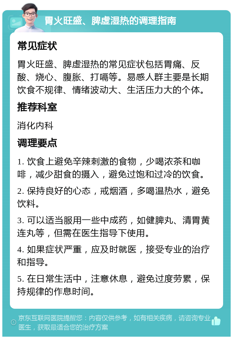 胃火旺盛、脾虚湿热的调理指南 常见症状 胃火旺盛、脾虚湿热的常见症状包括胃痛、反酸、烧心、腹胀、打嗝等。易感人群主要是长期饮食不规律、情绪波动大、生活压力大的个体。 推荐科室 消化内科 调理要点 1. 饮食上避免辛辣刺激的食物，少喝浓茶和咖啡，减少甜食的摄入，避免过饱和过冷的饮食。 2. 保持良好的心态，戒烟酒，多喝温热水，避免饮料。 3. 可以适当服用一些中成药，如健脾丸、清胃黄连丸等，但需在医生指导下使用。 4. 如果症状严重，应及时就医，接受专业的治疗和指导。 5. 在日常生活中，注意休息，避免过度劳累，保持规律的作息时间。