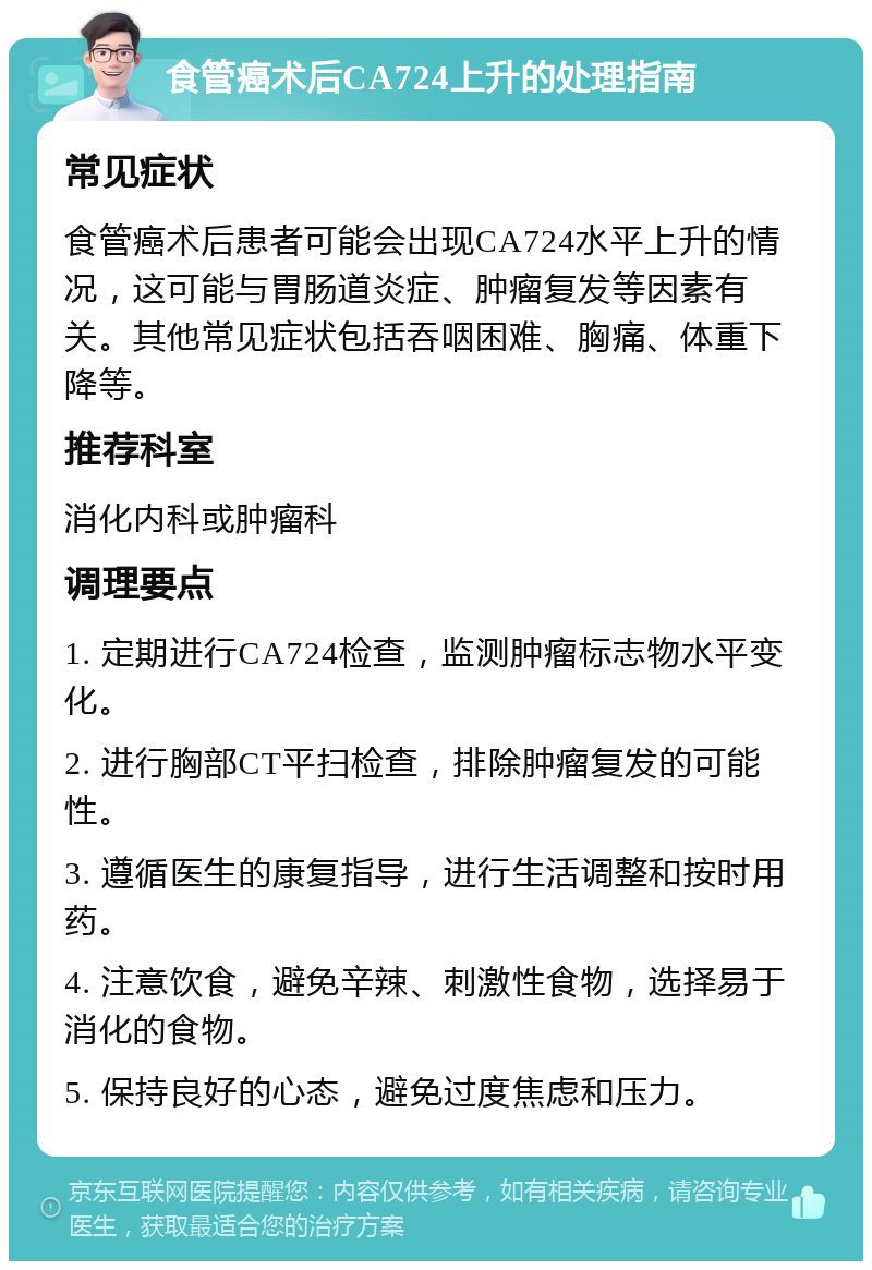 食管癌术后CA724上升的处理指南 常见症状 食管癌术后患者可能会出现CA724水平上升的情况，这可能与胃肠道炎症、肿瘤复发等因素有关。其他常见症状包括吞咽困难、胸痛、体重下降等。 推荐科室 消化内科或肿瘤科 调理要点 1. 定期进行CA724检查，监测肿瘤标志物水平变化。 2. 进行胸部CT平扫检查，排除肿瘤复发的可能性。 3. 遵循医生的康复指导，进行生活调整和按时用药。 4. 注意饮食，避免辛辣、刺激性食物，选择易于消化的食物。 5. 保持良好的心态，避免过度焦虑和压力。