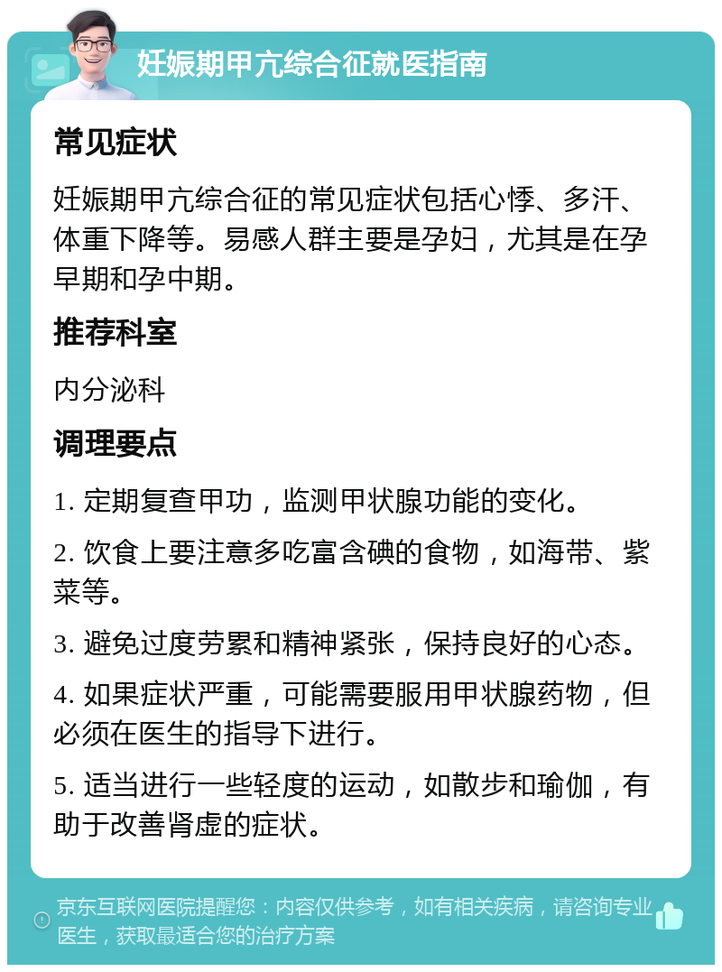 妊娠期甲亢综合征就医指南 常见症状 妊娠期甲亢综合征的常见症状包括心悸、多汗、体重下降等。易感人群主要是孕妇，尤其是在孕早期和孕中期。 推荐科室 内分泌科 调理要点 1. 定期复查甲功，监测甲状腺功能的变化。 2. 饮食上要注意多吃富含碘的食物，如海带、紫菜等。 3. 避免过度劳累和精神紧张，保持良好的心态。 4. 如果症状严重，可能需要服用甲状腺药物，但必须在医生的指导下进行。 5. 适当进行一些轻度的运动，如散步和瑜伽，有助于改善肾虚的症状。