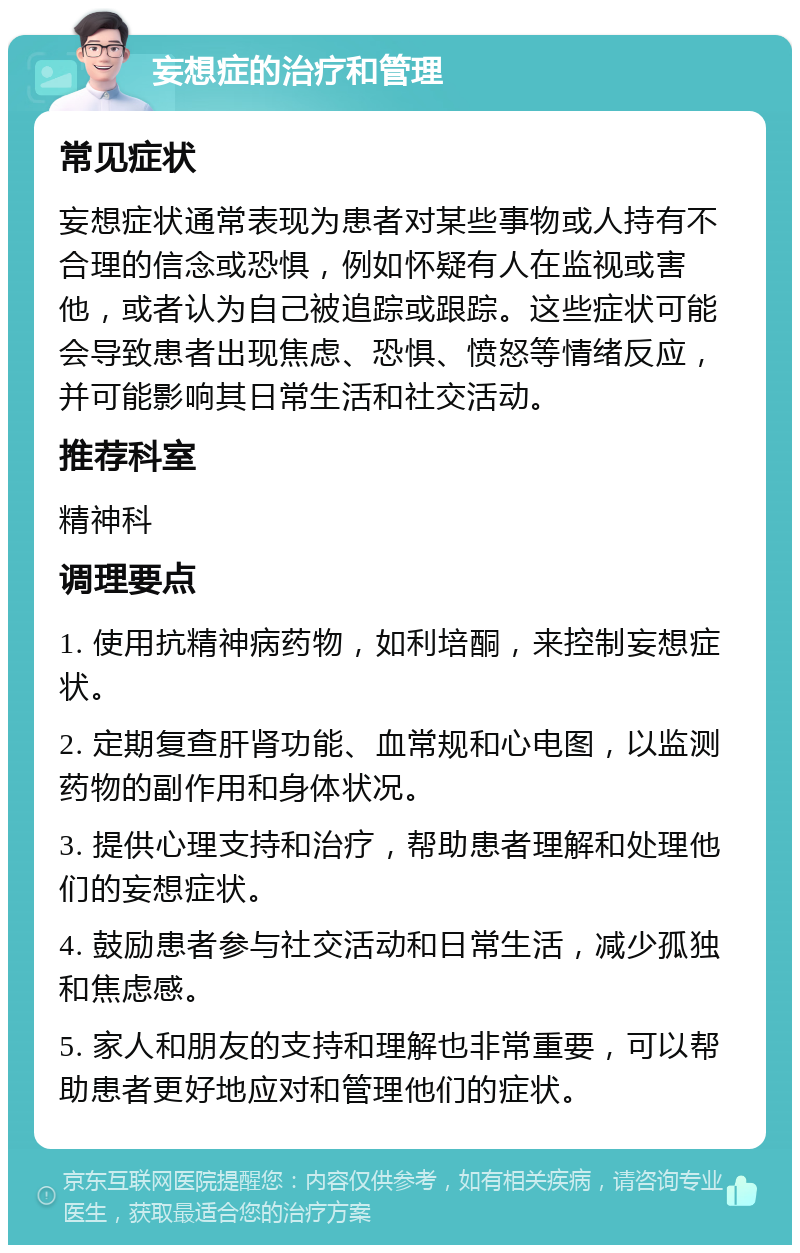 妄想症的治疗和管理 常见症状 妄想症状通常表现为患者对某些事物或人持有不合理的信念或恐惧，例如怀疑有人在监视或害他，或者认为自己被追踪或跟踪。这些症状可能会导致患者出现焦虑、恐惧、愤怒等情绪反应，并可能影响其日常生活和社交活动。 推荐科室 精神科 调理要点 1. 使用抗精神病药物，如利培酮，来控制妄想症状。 2. 定期复查肝肾功能、血常规和心电图，以监测药物的副作用和身体状况。 3. 提供心理支持和治疗，帮助患者理解和处理他们的妄想症状。 4. 鼓励患者参与社交活动和日常生活，减少孤独和焦虑感。 5. 家人和朋友的支持和理解也非常重要，可以帮助患者更好地应对和管理他们的症状。