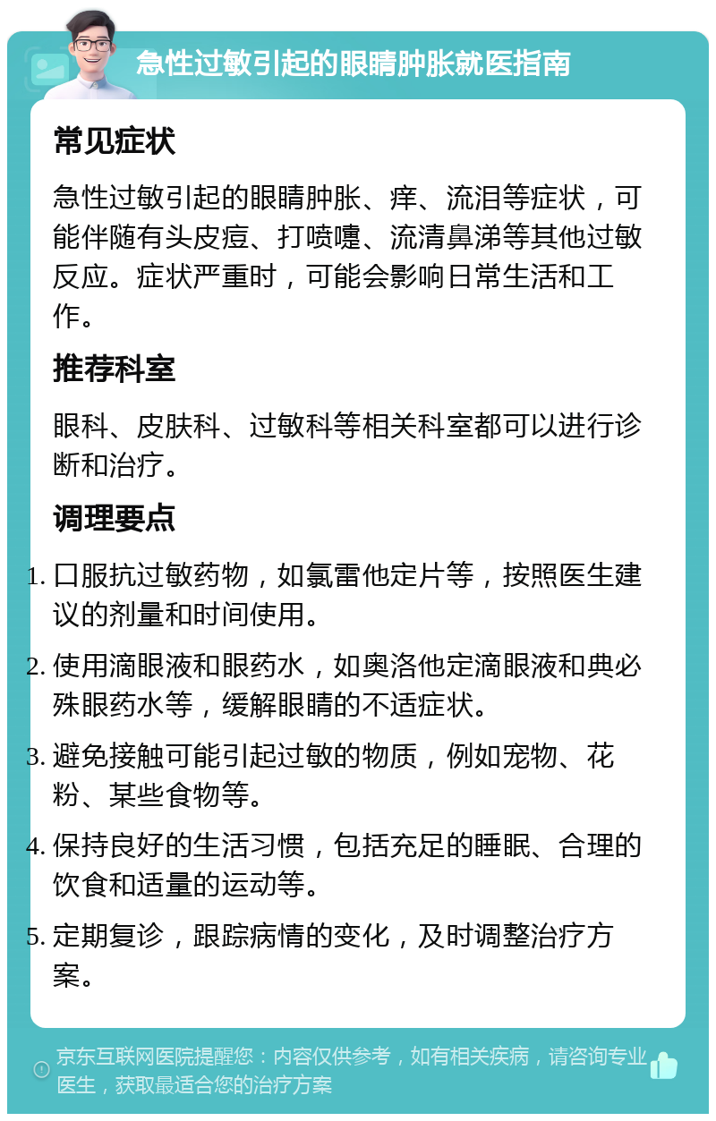 急性过敏引起的眼睛肿胀就医指南 常见症状 急性过敏引起的眼睛肿胀、痒、流泪等症状，可能伴随有头皮痘、打喷嚏、流清鼻涕等其他过敏反应。症状严重时，可能会影响日常生活和工作。 推荐科室 眼科、皮肤科、过敏科等相关科室都可以进行诊断和治疗。 调理要点 口服抗过敏药物，如氯雷他定片等，按照医生建议的剂量和时间使用。 使用滴眼液和眼药水，如奥洛他定滴眼液和典必殊眼药水等，缓解眼睛的不适症状。 避免接触可能引起过敏的物质，例如宠物、花粉、某些食物等。 保持良好的生活习惯，包括充足的睡眠、合理的饮食和适量的运动等。 定期复诊，跟踪病情的变化，及时调整治疗方案。