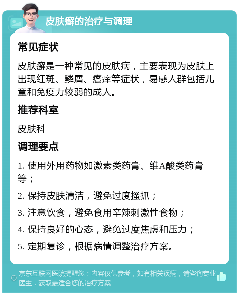 皮肤癣的治疗与调理 常见症状 皮肤癣是一种常见的皮肤病，主要表现为皮肤上出现红斑、鳞屑、瘙痒等症状，易感人群包括儿童和免疫力较弱的成人。 推荐科室 皮肤科 调理要点 1. 使用外用药物如激素类药膏、维A酸类药膏等； 2. 保持皮肤清洁，避免过度搔抓； 3. 注意饮食，避免食用辛辣刺激性食物； 4. 保持良好的心态，避免过度焦虑和压力； 5. 定期复诊，根据病情调整治疗方案。