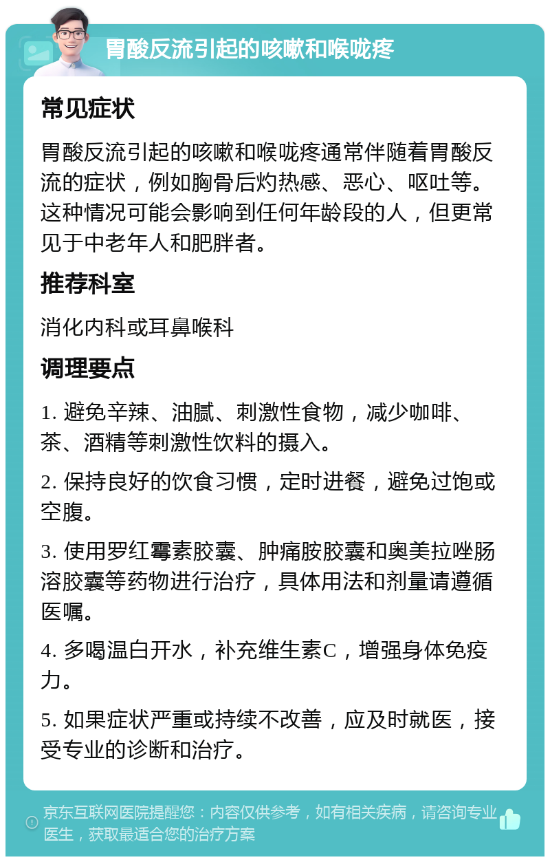 胃酸反流引起的咳嗽和喉咙疼 常见症状 胃酸反流引起的咳嗽和喉咙疼通常伴随着胃酸反流的症状，例如胸骨后灼热感、恶心、呕吐等。这种情况可能会影响到任何年龄段的人，但更常见于中老年人和肥胖者。 推荐科室 消化内科或耳鼻喉科 调理要点 1. 避免辛辣、油腻、刺激性食物，减少咖啡、茶、酒精等刺激性饮料的摄入。 2. 保持良好的饮食习惯，定时进餐，避免过饱或空腹。 3. 使用罗红霉素胶囊、肿痛胺胶囊和奥美拉唑肠溶胶囊等药物进行治疗，具体用法和剂量请遵循医嘱。 4. 多喝温白开水，补充维生素C，增强身体免疫力。 5. 如果症状严重或持续不改善，应及时就医，接受专业的诊断和治疗。