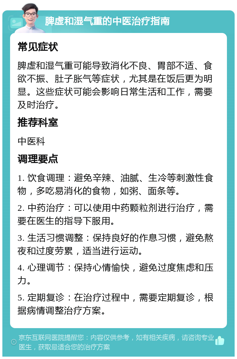 脾虚和湿气重的中医治疗指南 常见症状 脾虚和湿气重可能导致消化不良、胃部不适、食欲不振、肚子胀气等症状，尤其是在饭后更为明显。这些症状可能会影响日常生活和工作，需要及时治疗。 推荐科室 中医科 调理要点 1. 饮食调理：避免辛辣、油腻、生冷等刺激性食物，多吃易消化的食物，如粥、面条等。 2. 中药治疗：可以使用中药颗粒剂进行治疗，需要在医生的指导下服用。 3. 生活习惯调整：保持良好的作息习惯，避免熬夜和过度劳累，适当进行运动。 4. 心理调节：保持心情愉快，避免过度焦虑和压力。 5. 定期复诊：在治疗过程中，需要定期复诊，根据病情调整治疗方案。