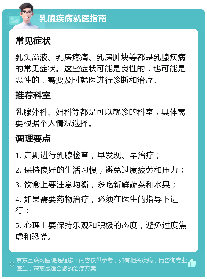 乳腺疾病就医指南 常见症状 乳头溢液、乳房疼痛、乳房肿块等都是乳腺疾病的常见症状。这些症状可能是良性的，也可能是恶性的，需要及时就医进行诊断和治疗。 推荐科室 乳腺外科、妇科等都是可以就诊的科室，具体需要根据个人情况选择。 调理要点 1. 定期进行乳腺检查，早发现、早治疗； 2. 保持良好的生活习惯，避免过度疲劳和压力； 3. 饮食上要注意均衡，多吃新鲜蔬菜和水果； 4. 如果需要药物治疗，必须在医生的指导下进行； 5. 心理上要保持乐观和积极的态度，避免过度焦虑和恐慌。