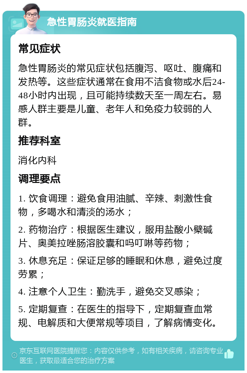 急性胃肠炎就医指南 常见症状 急性胃肠炎的常见症状包括腹泻、呕吐、腹痛和发热等。这些症状通常在食用不洁食物或水后24-48小时内出现，且可能持续数天至一周左右。易感人群主要是儿童、老年人和免疫力较弱的人群。 推荐科室 消化内科 调理要点 1. 饮食调理：避免食用油腻、辛辣、刺激性食物，多喝水和清淡的汤水； 2. 药物治疗：根据医生建议，服用盐酸小檗碱片、奥美拉唑肠溶胶囊和吗叮啉等药物； 3. 休息充足：保证足够的睡眠和休息，避免过度劳累； 4. 注意个人卫生：勤洗手，避免交叉感染； 5. 定期复查：在医生的指导下，定期复查血常规、电解质和大便常规等项目，了解病情变化。