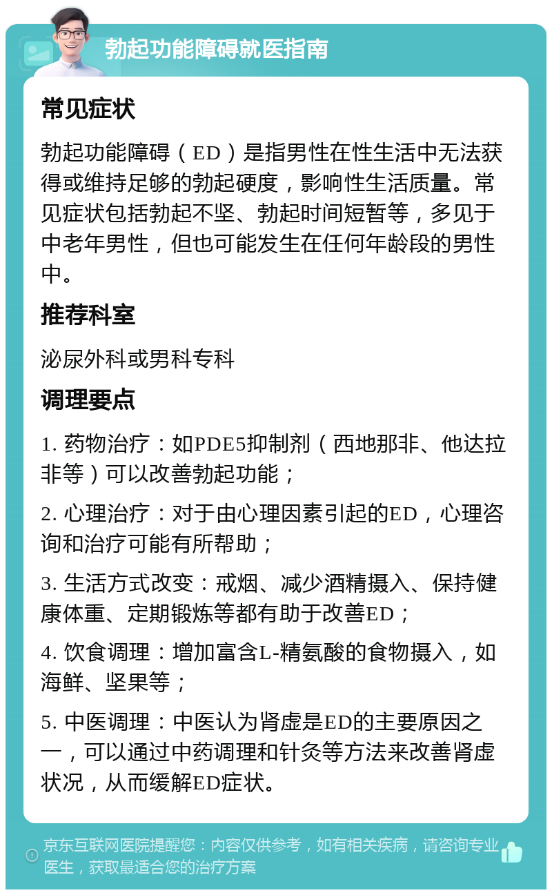 勃起功能障碍就医指南 常见症状 勃起功能障碍（ED）是指男性在性生活中无法获得或维持足够的勃起硬度，影响性生活质量。常见症状包括勃起不坚、勃起时间短暂等，多见于中老年男性，但也可能发生在任何年龄段的男性中。 推荐科室 泌尿外科或男科专科 调理要点 1. 药物治疗：如PDE5抑制剂（西地那非、他达拉非等）可以改善勃起功能； 2. 心理治疗：对于由心理因素引起的ED，心理咨询和治疗可能有所帮助； 3. 生活方式改变：戒烟、减少酒精摄入、保持健康体重、定期锻炼等都有助于改善ED； 4. 饮食调理：增加富含L-精氨酸的食物摄入，如海鲜、坚果等； 5. 中医调理：中医认为肾虚是ED的主要原因之一，可以通过中药调理和针灸等方法来改善肾虚状况，从而缓解ED症状。