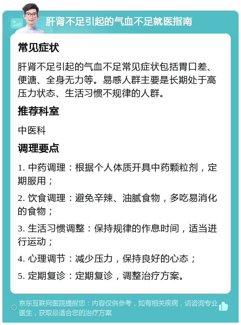 肝肾不足引起的气血不足就医指南 常见症状 肝肾不足引起的气血不足常见症状包括胃口差、便溏、全身无力等。易感人群主要是长期处于高压力状态、生活习惯不规律的人群。 推荐科室 中医科 调理要点 1. 中药调理：根据个人体质开具中药颗粒剂，定期服用； 2. 饮食调理：避免辛辣、油腻食物，多吃易消化的食物； 3. 生活习惯调整：保持规律的作息时间，适当进行运动； 4. 心理调节：减少压力，保持良好的心态； 5. 定期复诊：定期复诊，调整治疗方案。