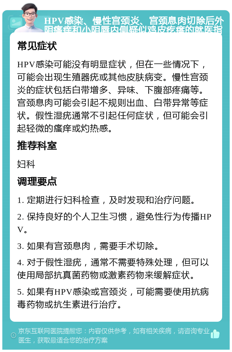 HPV感染、慢性宫颈炎、宫颈息肉切除后外阴瘙痒和小阴唇内侧疑似鸡皮疙瘩的就医指南 常见症状 HPV感染可能没有明显症状，但在一些情况下，可能会出现生殖器疣或其他皮肤病变。慢性宫颈炎的症状包括白带增多、异味、下腹部疼痛等。宫颈息肉可能会引起不规则出血、白带异常等症状。假性湿疣通常不引起任何症状，但可能会引起轻微的瘙痒或灼热感。 推荐科室 妇科 调理要点 1. 定期进行妇科检查，及时发现和治疗问题。 2. 保持良好的个人卫生习惯，避免性行为传播HPV。 3. 如果有宫颈息肉，需要手术切除。 4. 对于假性湿疣，通常不需要特殊处理，但可以使用局部抗真菌药物或激素药物来缓解症状。 5. 如果有HPV感染或宫颈炎，可能需要使用抗病毒药物或抗生素进行治疗。