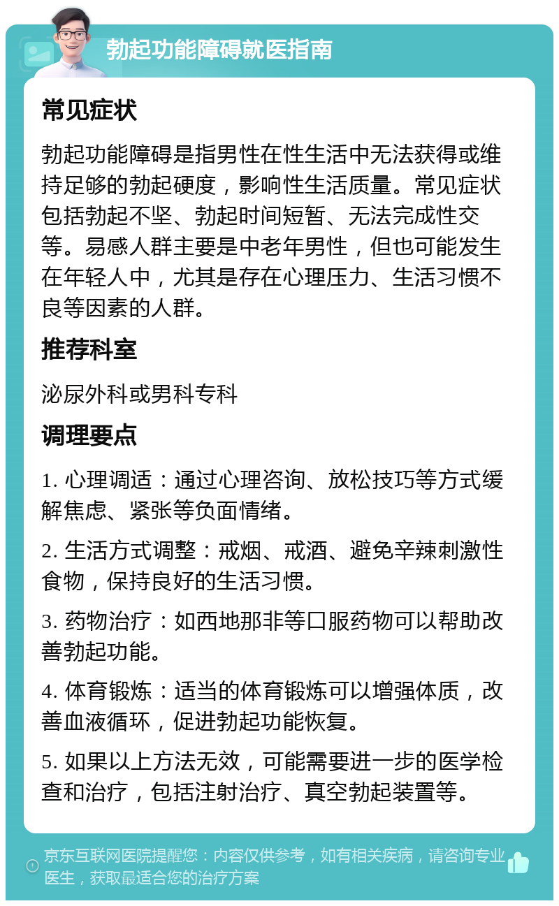 勃起功能障碍就医指南 常见症状 勃起功能障碍是指男性在性生活中无法获得或维持足够的勃起硬度，影响性生活质量。常见症状包括勃起不坚、勃起时间短暂、无法完成性交等。易感人群主要是中老年男性，但也可能发生在年轻人中，尤其是存在心理压力、生活习惯不良等因素的人群。 推荐科室 泌尿外科或男科专科 调理要点 1. 心理调适：通过心理咨询、放松技巧等方式缓解焦虑、紧张等负面情绪。 2. 生活方式调整：戒烟、戒酒、避免辛辣刺激性食物，保持良好的生活习惯。 3. 药物治疗：如西地那非等口服药物可以帮助改善勃起功能。 4. 体育锻炼：适当的体育锻炼可以增强体质，改善血液循环，促进勃起功能恢复。 5. 如果以上方法无效，可能需要进一步的医学检查和治疗，包括注射治疗、真空勃起装置等。