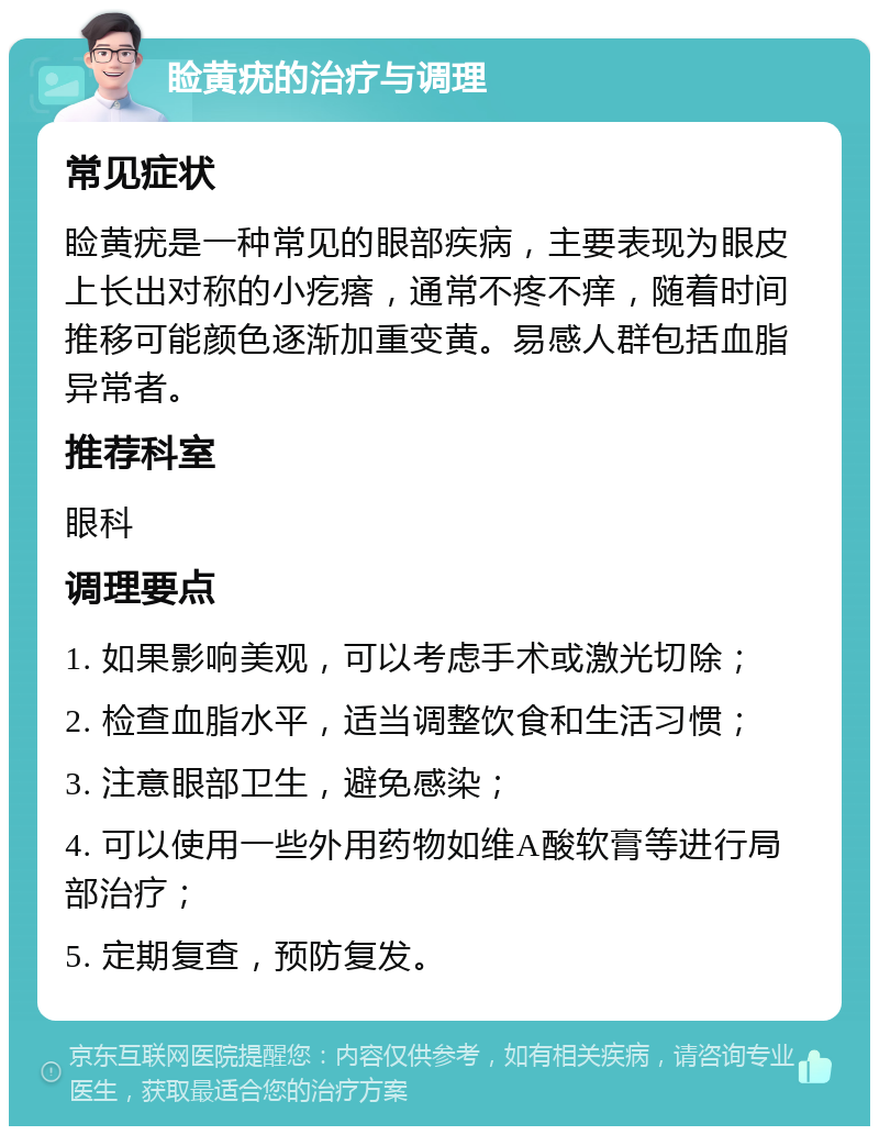 睑黄疣的治疗与调理 常见症状 睑黄疣是一种常见的眼部疾病，主要表现为眼皮上长出对称的小疙瘩，通常不疼不痒，随着时间推移可能颜色逐渐加重变黄。易感人群包括血脂异常者。 推荐科室 眼科 调理要点 1. 如果影响美观，可以考虑手术或激光切除； 2. 检查血脂水平，适当调整饮食和生活习惯； 3. 注意眼部卫生，避免感染； 4. 可以使用一些外用药物如维A酸软膏等进行局部治疗； 5. 定期复查，预防复发。