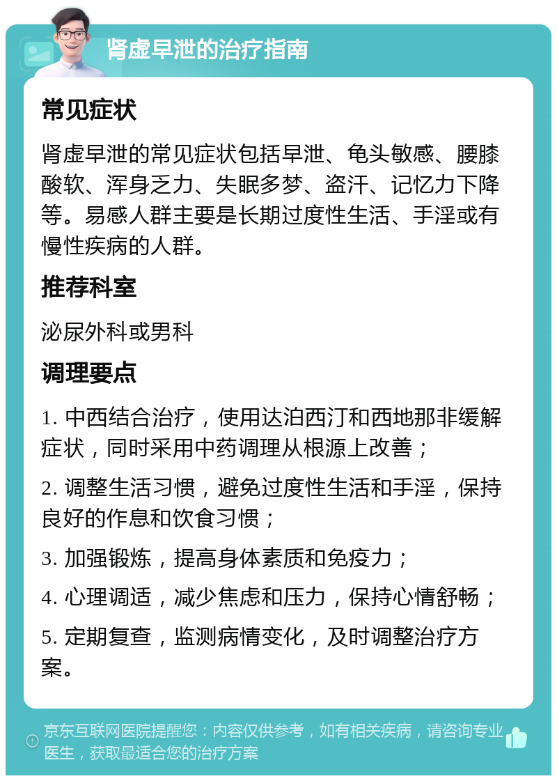 肾虚早泄的治疗指南 常见症状 肾虚早泄的常见症状包括早泄、龟头敏感、腰膝酸软、浑身乏力、失眠多梦、盗汗、记忆力下降等。易感人群主要是长期过度性生活、手淫或有慢性疾病的人群。 推荐科室 泌尿外科或男科 调理要点 1. 中西结合治疗，使用达泊西汀和西地那非缓解症状，同时采用中药调理从根源上改善； 2. 调整生活习惯，避免过度性生活和手淫，保持良好的作息和饮食习惯； 3. 加强锻炼，提高身体素质和免疫力； 4. 心理调适，减少焦虑和压力，保持心情舒畅； 5. 定期复查，监测病情变化，及时调整治疗方案。