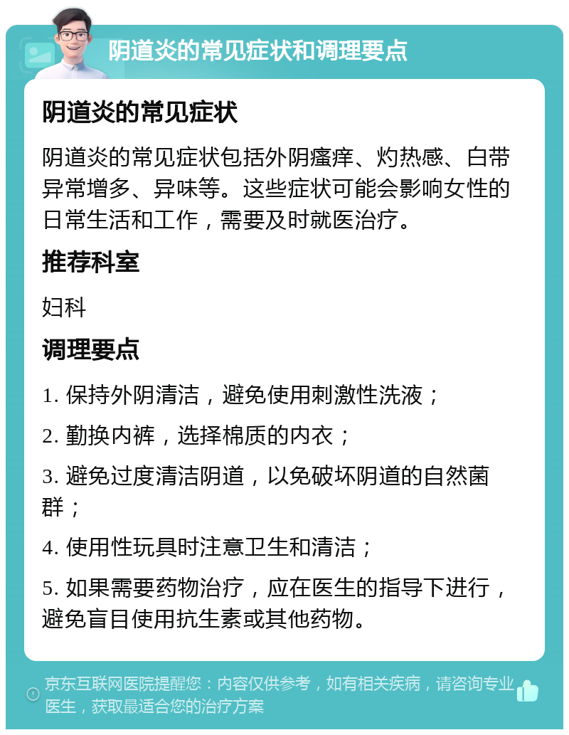 阴道炎的常见症状和调理要点 阴道炎的常见症状 阴道炎的常见症状包括外阴瘙痒、灼热感、白带异常增多、异味等。这些症状可能会影响女性的日常生活和工作，需要及时就医治疗。 推荐科室 妇科 调理要点 1. 保持外阴清洁，避免使用刺激性洗液； 2. 勤换内裤，选择棉质的内衣； 3. 避免过度清洁阴道，以免破坏阴道的自然菌群； 4. 使用性玩具时注意卫生和清洁； 5. 如果需要药物治疗，应在医生的指导下进行，避免盲目使用抗生素或其他药物。