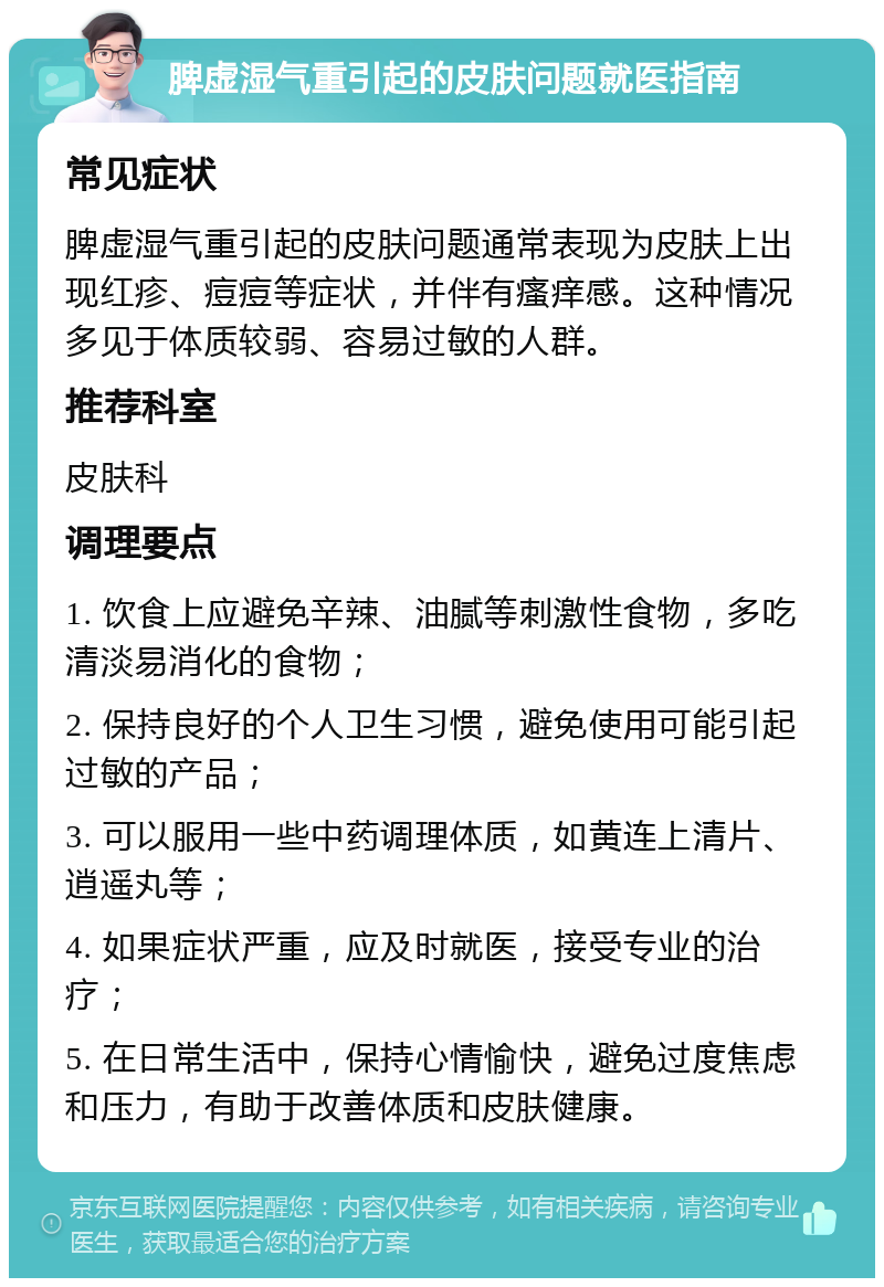 脾虚湿气重引起的皮肤问题就医指南 常见症状 脾虚湿气重引起的皮肤问题通常表现为皮肤上出现红疹、痘痘等症状，并伴有瘙痒感。这种情况多见于体质较弱、容易过敏的人群。 推荐科室 皮肤科 调理要点 1. 饮食上应避免辛辣、油腻等刺激性食物，多吃清淡易消化的食物； 2. 保持良好的个人卫生习惯，避免使用可能引起过敏的产品； 3. 可以服用一些中药调理体质，如黄连上清片、逍遥丸等； 4. 如果症状严重，应及时就医，接受专业的治疗； 5. 在日常生活中，保持心情愉快，避免过度焦虑和压力，有助于改善体质和皮肤健康。