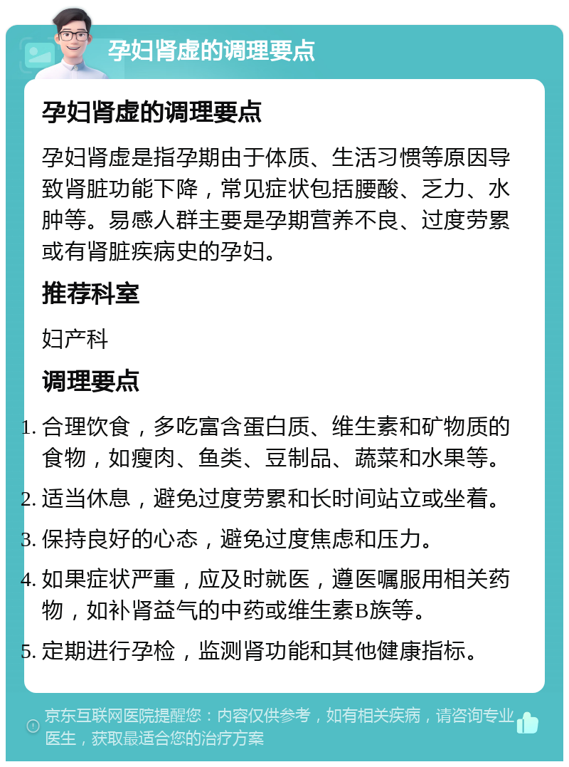 孕妇肾虚的调理要点 孕妇肾虚的调理要点 孕妇肾虚是指孕期由于体质、生活习惯等原因导致肾脏功能下降，常见症状包括腰酸、乏力、水肿等。易感人群主要是孕期营养不良、过度劳累或有肾脏疾病史的孕妇。 推荐科室 妇产科 调理要点 合理饮食，多吃富含蛋白质、维生素和矿物质的食物，如瘦肉、鱼类、豆制品、蔬菜和水果等。 适当休息，避免过度劳累和长时间站立或坐着。 保持良好的心态，避免过度焦虑和压力。 如果症状严重，应及时就医，遵医嘱服用相关药物，如补肾益气的中药或维生素B族等。 定期进行孕检，监测肾功能和其他健康指标。