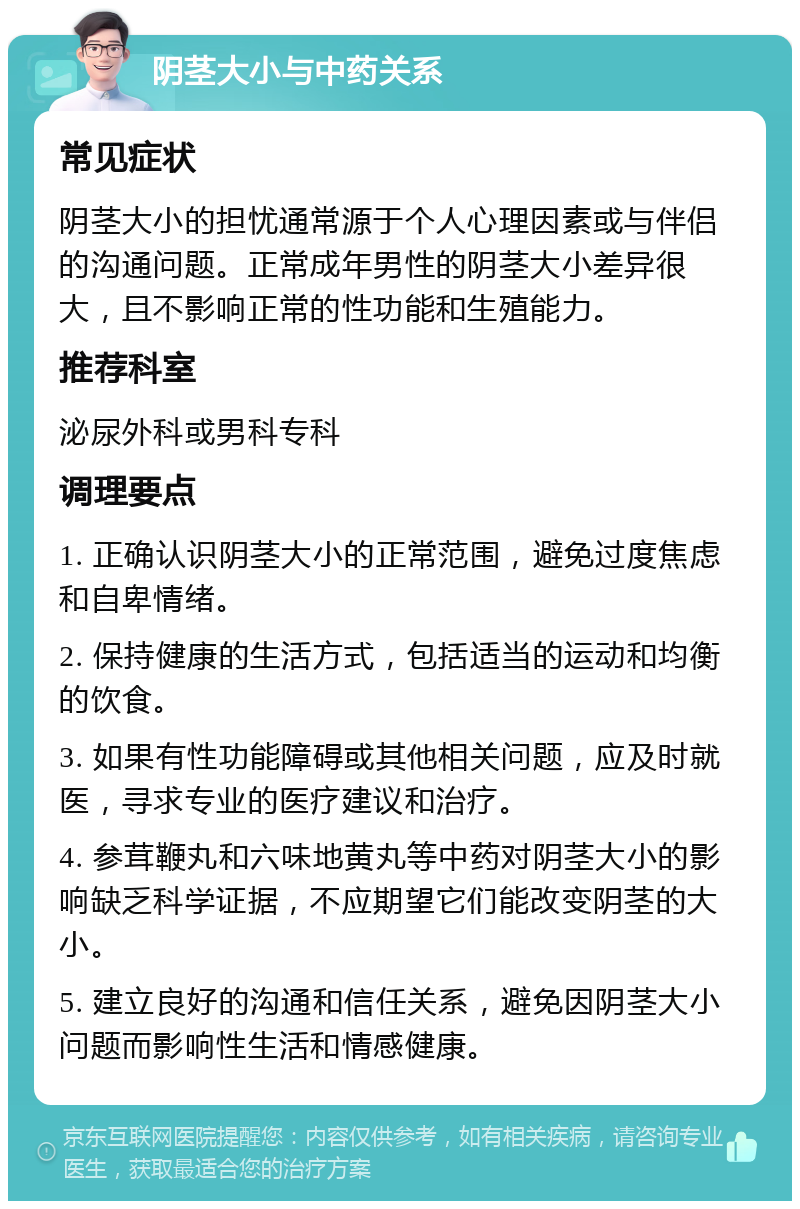 阴茎大小与中药关系 常见症状 阴茎大小的担忧通常源于个人心理因素或与伴侣的沟通问题。正常成年男性的阴茎大小差异很大，且不影响正常的性功能和生殖能力。 推荐科室 泌尿外科或男科专科 调理要点 1. 正确认识阴茎大小的正常范围，避免过度焦虑和自卑情绪。 2. 保持健康的生活方式，包括适当的运动和均衡的饮食。 3. 如果有性功能障碍或其他相关问题，应及时就医，寻求专业的医疗建议和治疗。 4. 参茸鞭丸和六味地黄丸等中药对阴茎大小的影响缺乏科学证据，不应期望它们能改变阴茎的大小。 5. 建立良好的沟通和信任关系，避免因阴茎大小问题而影响性生活和情感健康。