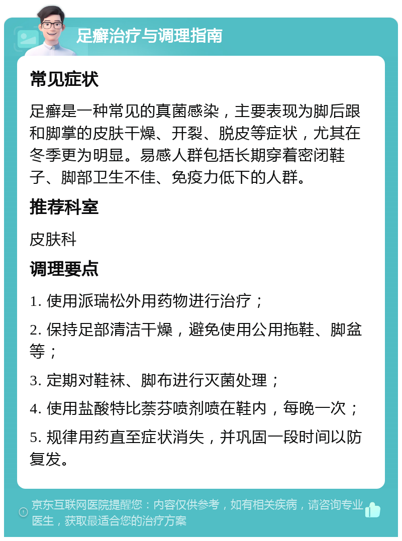 足癣治疗与调理指南 常见症状 足癣是一种常见的真菌感染，主要表现为脚后跟和脚掌的皮肤干燥、开裂、脱皮等症状，尤其在冬季更为明显。易感人群包括长期穿着密闭鞋子、脚部卫生不佳、免疫力低下的人群。 推荐科室 皮肤科 调理要点 1. 使用派瑞松外用药物进行治疗； 2. 保持足部清洁干燥，避免使用公用拖鞋、脚盆等； 3. 定期对鞋袜、脚布进行灭菌处理； 4. 使用盐酸特比萘芬喷剂喷在鞋内，每晚一次； 5. 规律用药直至症状消失，并巩固一段时间以防复发。