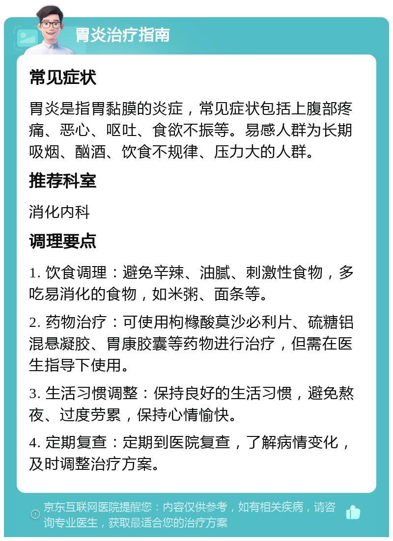 胃炎治疗指南 常见症状 胃炎是指胃黏膜的炎症，常见症状包括上腹部疼痛、恶心、呕吐、食欲不振等。易感人群为长期吸烟、酗酒、饮食不规律、压力大的人群。 推荐科室 消化内科 调理要点 1. 饮食调理：避免辛辣、油腻、刺激性食物，多吃易消化的食物，如米粥、面条等。 2. 药物治疗：可使用枸橼酸莫沙必利片、硫糖铝混悬凝胶、胃康胶囊等药物进行治疗，但需在医生指导下使用。 3. 生活习惯调整：保持良好的生活习惯，避免熬夜、过度劳累，保持心情愉快。 4. 定期复查：定期到医院复查，了解病情变化，及时调整治疗方案。