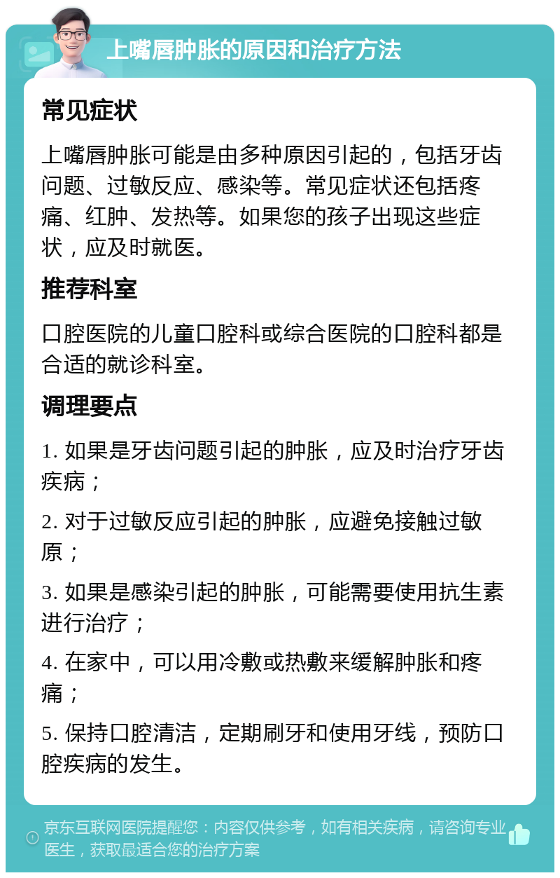 上嘴唇肿胀的原因和治疗方法 常见症状 上嘴唇肿胀可能是由多种原因引起的，包括牙齿问题、过敏反应、感染等。常见症状还包括疼痛、红肿、发热等。如果您的孩子出现这些症状，应及时就医。 推荐科室 口腔医院的儿童口腔科或综合医院的口腔科都是合适的就诊科室。 调理要点 1. 如果是牙齿问题引起的肿胀，应及时治疗牙齿疾病； 2. 对于过敏反应引起的肿胀，应避免接触过敏原； 3. 如果是感染引起的肿胀，可能需要使用抗生素进行治疗； 4. 在家中，可以用冷敷或热敷来缓解肿胀和疼痛； 5. 保持口腔清洁，定期刷牙和使用牙线，预防口腔疾病的发生。