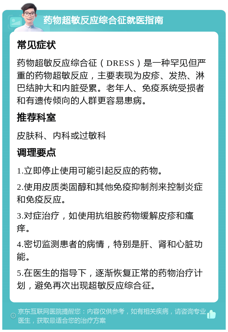 药物超敏反应综合征就医指南 常见症状 药物超敏反应综合征（DRESS）是一种罕见但严重的药物超敏反应，主要表现为皮疹、发热、淋巴结肿大和内脏受累。老年人、免疫系统受损者和有遗传倾向的人群更容易患病。 推荐科室 皮肤科、内科或过敏科 调理要点 1.立即停止使用可能引起反应的药物。 2.使用皮质类固醇和其他免疫抑制剂来控制炎症和免疫反应。 3.对症治疗，如使用抗组胺药物缓解皮疹和瘙痒。 4.密切监测患者的病情，特别是肝、肾和心脏功能。 5.在医生的指导下，逐渐恢复正常的药物治疗计划，避免再次出现超敏反应综合征。