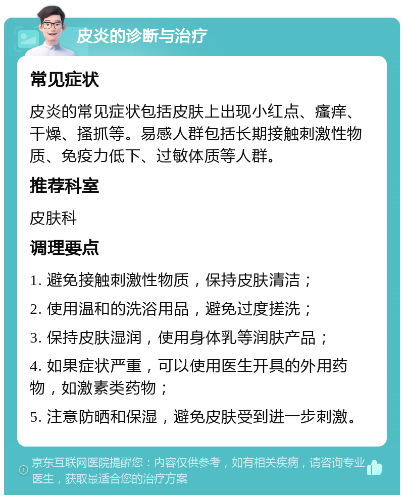 皮炎的诊断与治疗 常见症状 皮炎的常见症状包括皮肤上出现小红点、瘙痒、干燥、搔抓等。易感人群包括长期接触刺激性物质、免疫力低下、过敏体质等人群。 推荐科室 皮肤科 调理要点 1. 避免接触刺激性物质，保持皮肤清洁； 2. 使用温和的洗浴用品，避免过度搓洗； 3. 保持皮肤湿润，使用身体乳等润肤产品； 4. 如果症状严重，可以使用医生开具的外用药物，如激素类药物； 5. 注意防晒和保湿，避免皮肤受到进一步刺激。