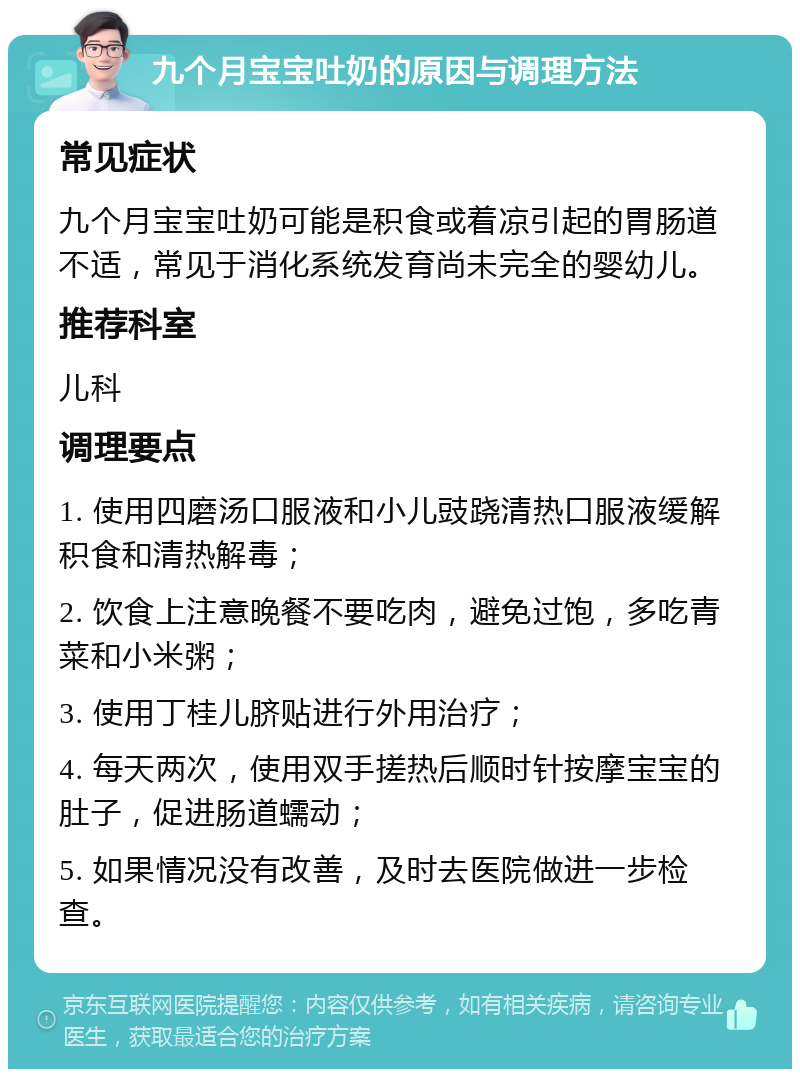 九个月宝宝吐奶的原因与调理方法 常见症状 九个月宝宝吐奶可能是积食或着凉引起的胃肠道不适，常见于消化系统发育尚未完全的婴幼儿。 推荐科室 儿科 调理要点 1. 使用四磨汤口服液和小儿豉跷清热口服液缓解积食和清热解毒； 2. 饮食上注意晚餐不要吃肉，避免过饱，多吃青菜和小米粥； 3. 使用丁桂儿脐贴进行外用治疗； 4. 每天两次，使用双手搓热后顺时针按摩宝宝的肚子，促进肠道蠕动； 5. 如果情况没有改善，及时去医院做进一步检查。