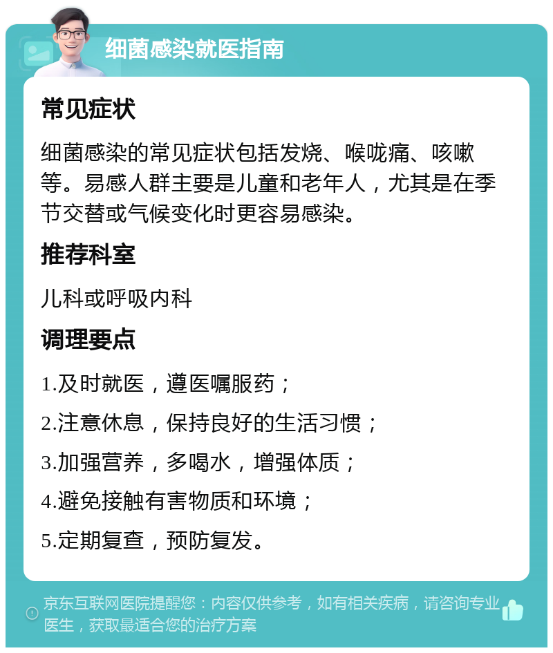 细菌感染就医指南 常见症状 细菌感染的常见症状包括发烧、喉咙痛、咳嗽等。易感人群主要是儿童和老年人，尤其是在季节交替或气候变化时更容易感染。 推荐科室 儿科或呼吸内科 调理要点 1.及时就医，遵医嘱服药； 2.注意休息，保持良好的生活习惯； 3.加强营养，多喝水，增强体质； 4.避免接触有害物质和环境； 5.定期复查，预防复发。