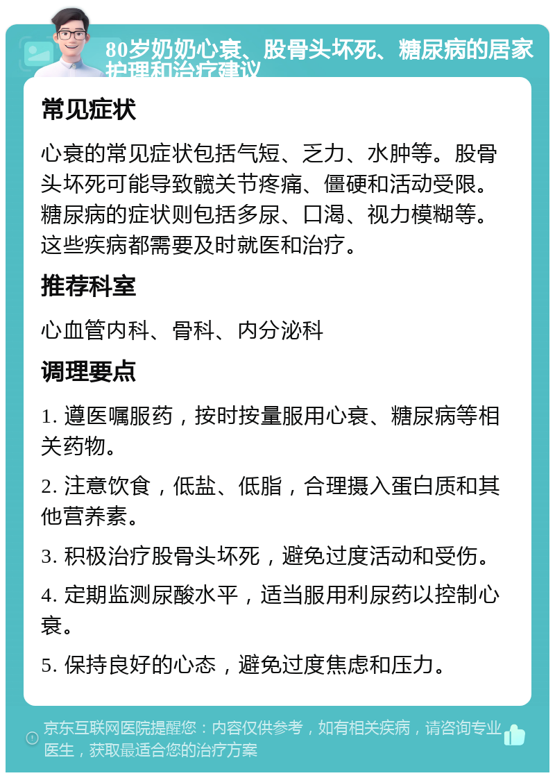 80岁奶奶心衰、股骨头坏死、糖尿病的居家护理和治疗建议 常见症状 心衰的常见症状包括气短、乏力、水肿等。股骨头坏死可能导致髋关节疼痛、僵硬和活动受限。糖尿病的症状则包括多尿、口渴、视力模糊等。这些疾病都需要及时就医和治疗。 推荐科室 心血管内科、骨科、内分泌科 调理要点 1. 遵医嘱服药，按时按量服用心衰、糖尿病等相关药物。 2. 注意饮食，低盐、低脂，合理摄入蛋白质和其他营养素。 3. 积极治疗股骨头坏死，避免过度活动和受伤。 4. 定期监测尿酸水平，适当服用利尿药以控制心衰。 5. 保持良好的心态，避免过度焦虑和压力。