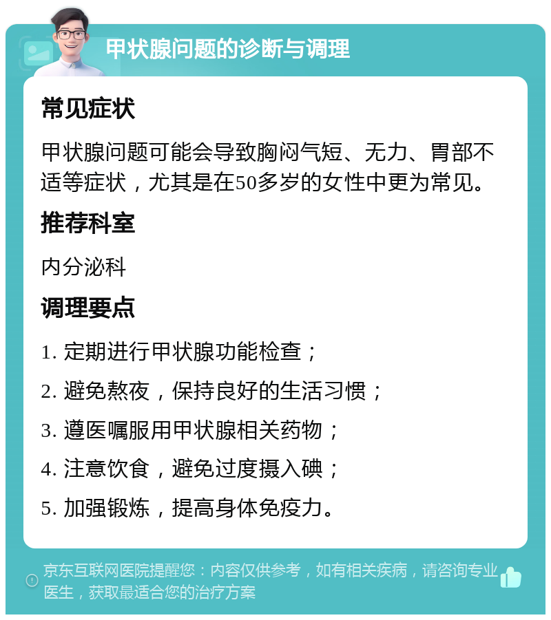 甲状腺问题的诊断与调理 常见症状 甲状腺问题可能会导致胸闷气短、无力、胃部不适等症状，尤其是在50多岁的女性中更为常见。 推荐科室 内分泌科 调理要点 1. 定期进行甲状腺功能检查； 2. 避免熬夜，保持良好的生活习惯； 3. 遵医嘱服用甲状腺相关药物； 4. 注意饮食，避免过度摄入碘； 5. 加强锻炼，提高身体免疫力。