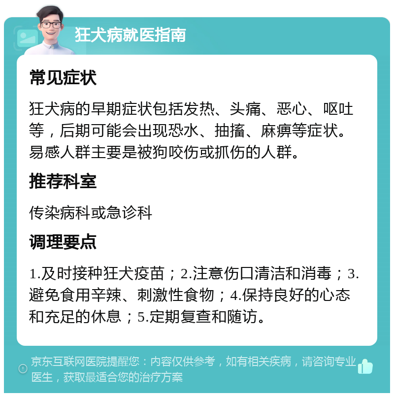 狂犬病就医指南 常见症状 狂犬病的早期症状包括发热、头痛、恶心、呕吐等，后期可能会出现恐水、抽搐、麻痹等症状。易感人群主要是被狗咬伤或抓伤的人群。 推荐科室 传染病科或急诊科 调理要点 1.及时接种狂犬疫苗；2.注意伤口清洁和消毒；3.避免食用辛辣、刺激性食物；4.保持良好的心态和充足的休息；5.定期复查和随访。