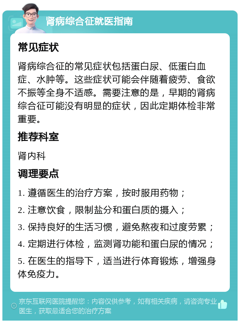 肾病综合征就医指南 常见症状 肾病综合征的常见症状包括蛋白尿、低蛋白血症、水肿等。这些症状可能会伴随着疲劳、食欲不振等全身不适感。需要注意的是，早期的肾病综合征可能没有明显的症状，因此定期体检非常重要。 推荐科室 肾内科 调理要点 1. 遵循医生的治疗方案，按时服用药物； 2. 注意饮食，限制盐分和蛋白质的摄入； 3. 保持良好的生活习惯，避免熬夜和过度劳累； 4. 定期进行体检，监测肾功能和蛋白尿的情况； 5. 在医生的指导下，适当进行体育锻炼，增强身体免疫力。