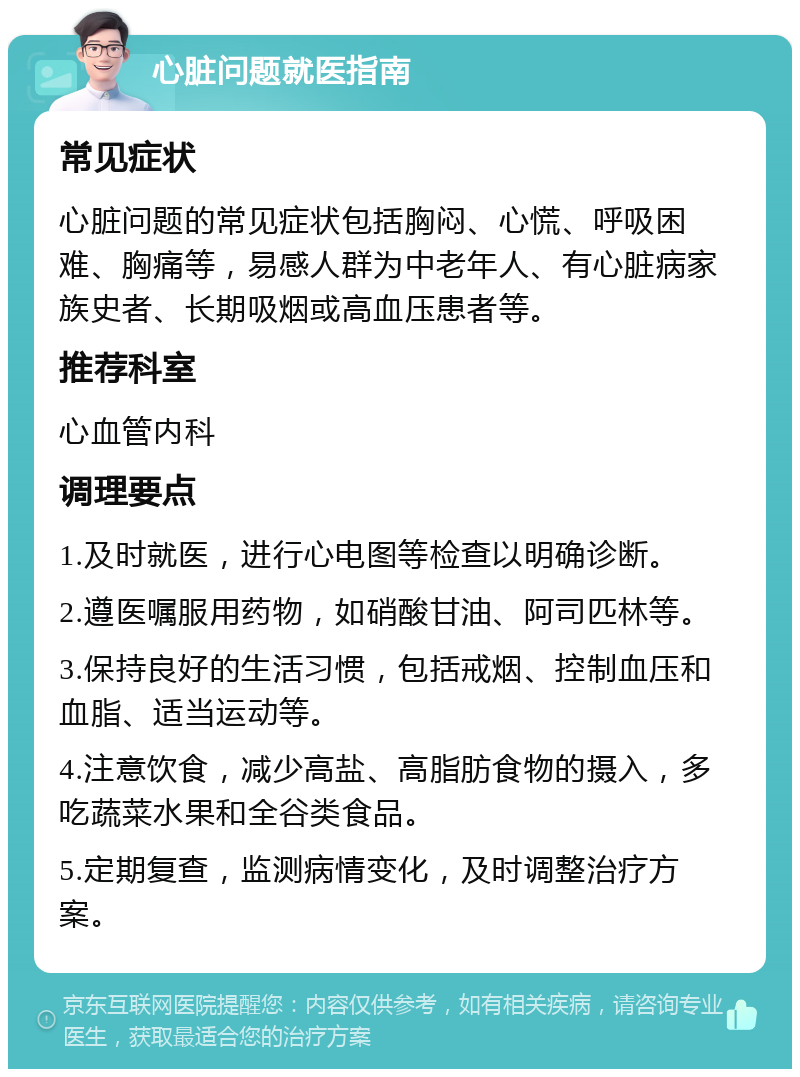 心脏问题就医指南 常见症状 心脏问题的常见症状包括胸闷、心慌、呼吸困难、胸痛等，易感人群为中老年人、有心脏病家族史者、长期吸烟或高血压患者等。 推荐科室 心血管内科 调理要点 1.及时就医，进行心电图等检查以明确诊断。 2.遵医嘱服用药物，如硝酸甘油、阿司匹林等。 3.保持良好的生活习惯，包括戒烟、控制血压和血脂、适当运动等。 4.注意饮食，减少高盐、高脂肪食物的摄入，多吃蔬菜水果和全谷类食品。 5.定期复查，监测病情变化，及时调整治疗方案。