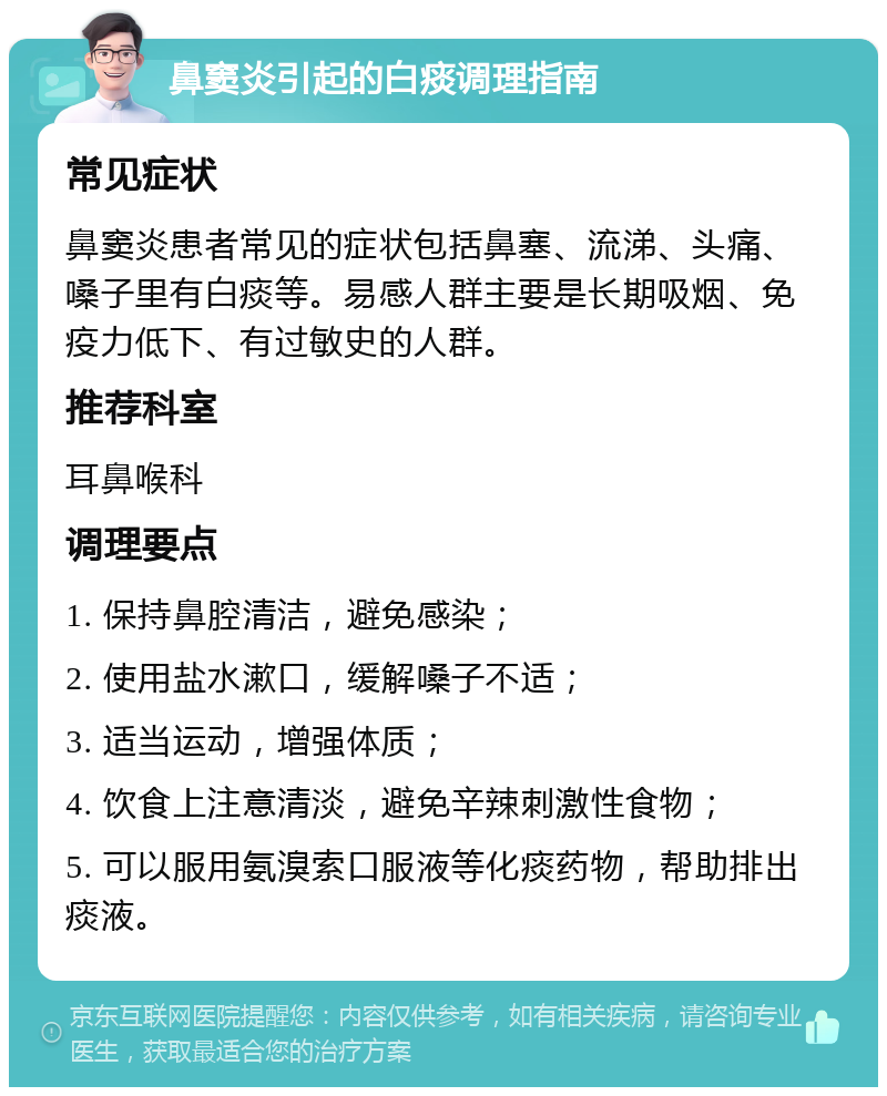 鼻窦炎引起的白痰调理指南 常见症状 鼻窦炎患者常见的症状包括鼻塞、流涕、头痛、嗓子里有白痰等。易感人群主要是长期吸烟、免疫力低下、有过敏史的人群。 推荐科室 耳鼻喉科 调理要点 1. 保持鼻腔清洁，避免感染； 2. 使用盐水漱口，缓解嗓子不适； 3. 适当运动，增强体质； 4. 饮食上注意清淡，避免辛辣刺激性食物； 5. 可以服用氨溴索口服液等化痰药物，帮助排出痰液。