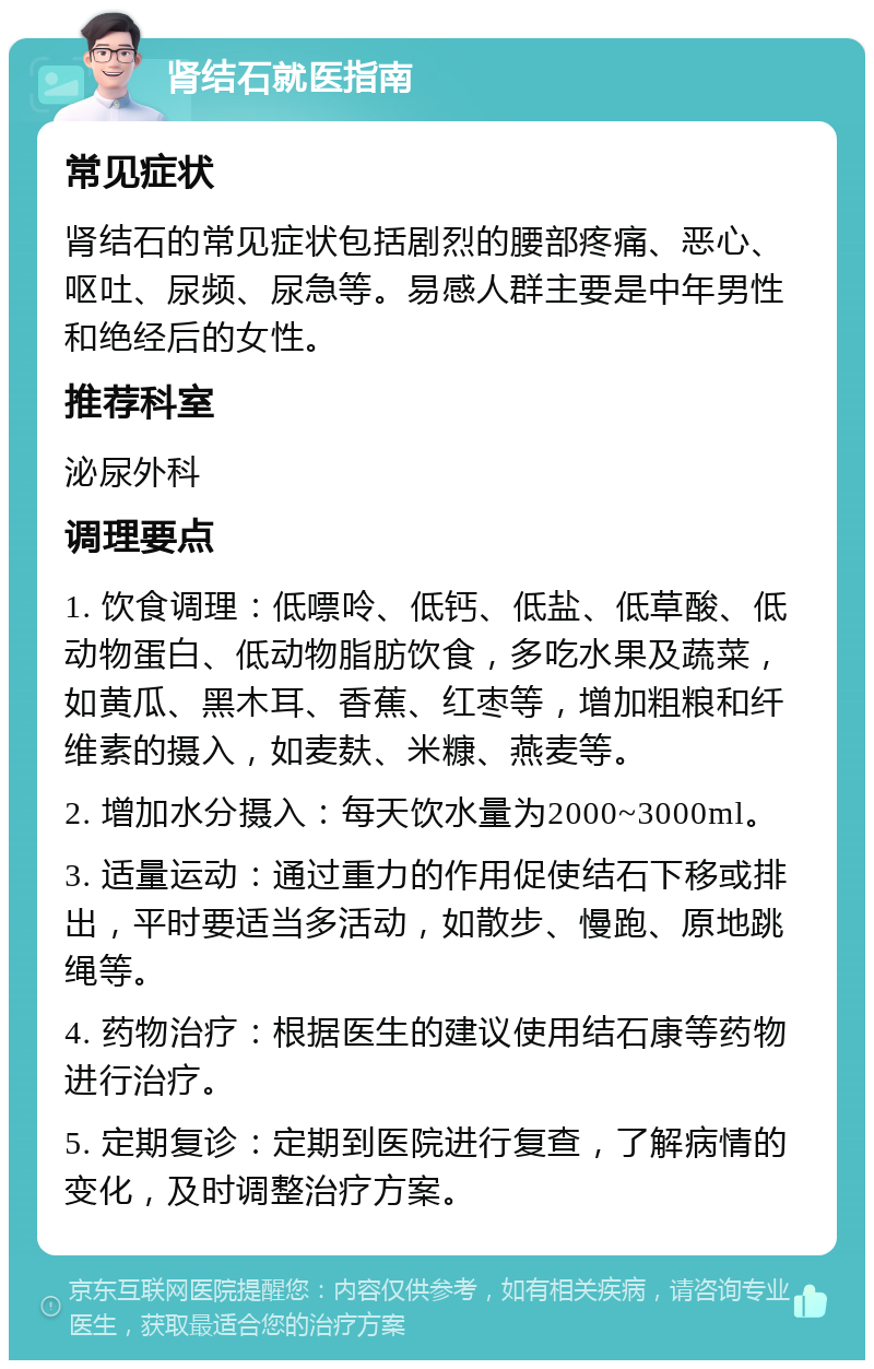 肾结石就医指南 常见症状 肾结石的常见症状包括剧烈的腰部疼痛、恶心、呕吐、尿频、尿急等。易感人群主要是中年男性和绝经后的女性。 推荐科室 泌尿外科 调理要点 1. 饮食调理：低嘌呤、低钙、低盐、低草酸、低动物蛋白、低动物脂肪饮食，多吃水果及蔬菜，如黄瓜、黑木耳、香蕉、红枣等，增加粗粮和纤维素的摄入，如麦麸、米糠、燕麦等。 2. 增加水分摄入：每天饮水量为2000~3000ml。 3. 适量运动：通过重力的作用促使结石下移或排出，平时要适当多活动，如散步、慢跑、原地跳绳等。 4. 药物治疗：根据医生的建议使用结石康等药物进行治疗。 5. 定期复诊：定期到医院进行复查，了解病情的变化，及时调整治疗方案。